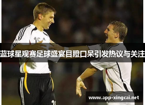 蓝球星观赛足球盛宴目瞪口呆引发热议与关注