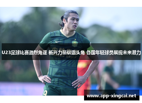 U23足球比赛激烈角逐 新兴力量崭露头角 各国年轻球员展现未来潜力